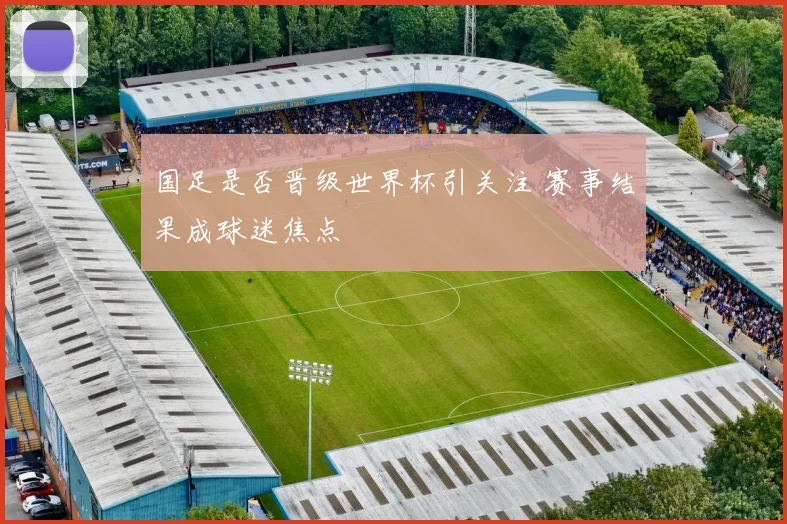 国足是否晋级世界杯引关注 赛事结果成球迷焦点