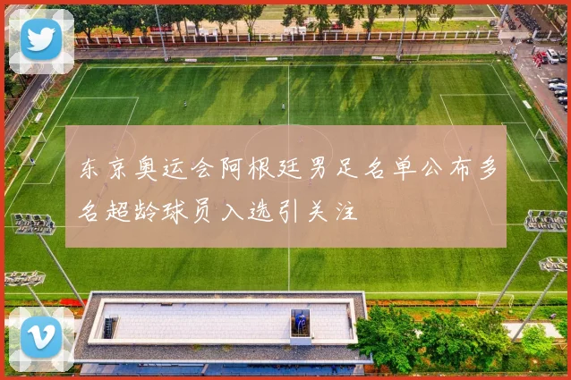东京奥运会阿根廷男足名单公布多名超龄球员入选引关注