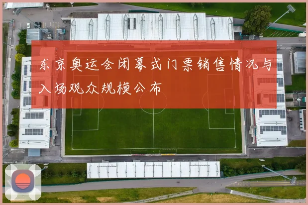 东京奥运会闭幕式门票销售情况与入场观众规模公布