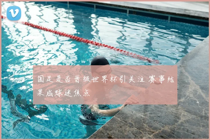 国足是否晋级世界杯引关注 赛事结果成球迷焦点
