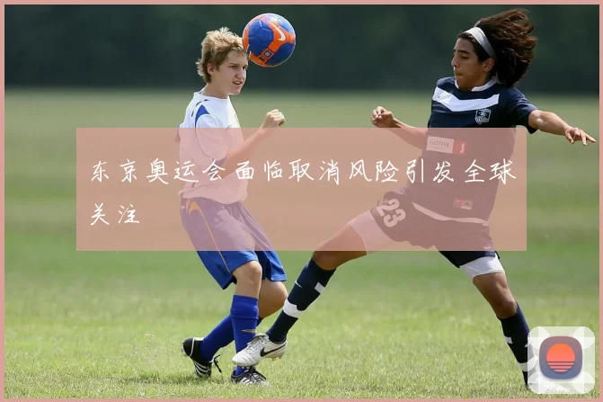 东京奥运会面临取消风险引发全球关注