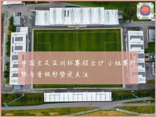 中国女足亚洲杯赛程出炉 小组赛对阵与晋级形势受关注