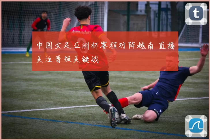 中国女足亚洲杯赛程对阵越南 直播关注晋级关键战