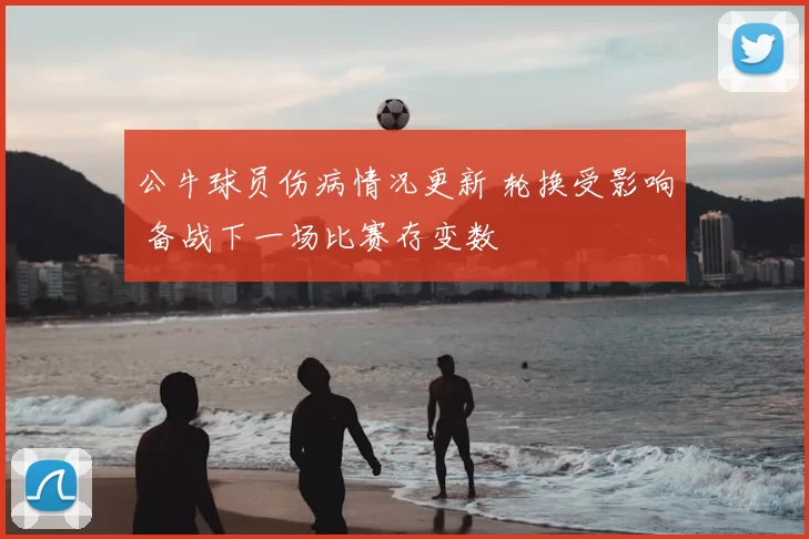 公牛球员伤病情况更新 轮换受影响 备战下一场比赛存变数