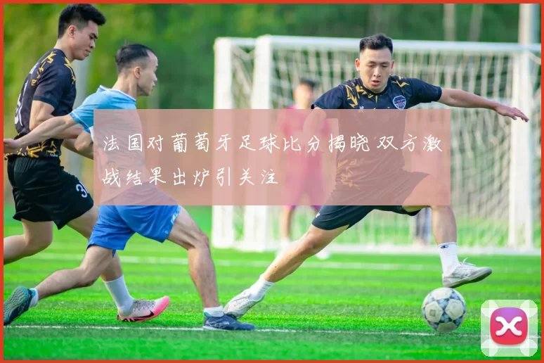 法国对葡萄牙足球比分揭晓 双方激战结果出炉引关注