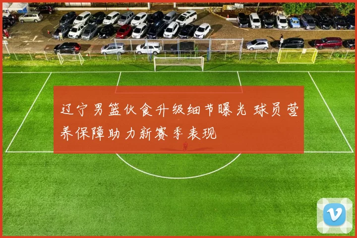 辽宁男篮伙食升级细节曝光 球员营养保障助力新赛季表现