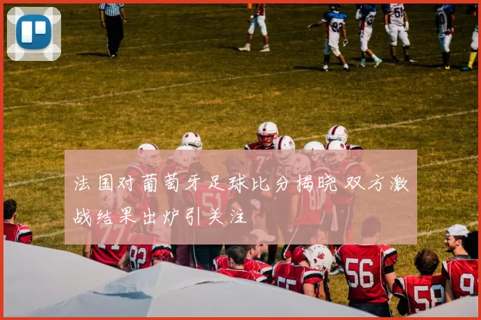法国对葡萄牙足球比分揭晓 双方激战结果出炉引关注