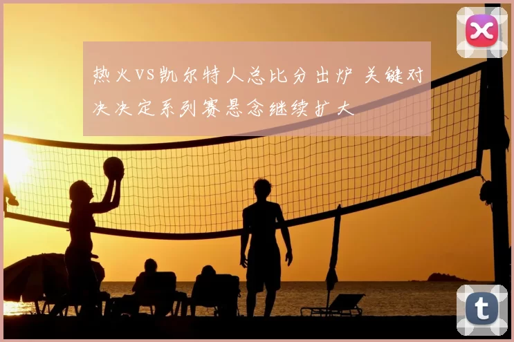 热火vs凯尔特人总比分出炉 关键对决决定系列赛悬念继续扩大