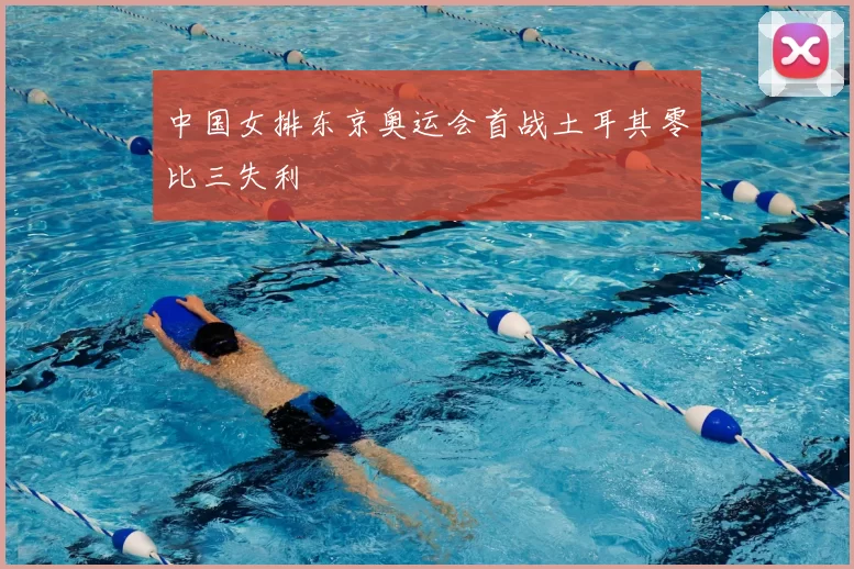 中国女排东京奥运会首战土耳其零比三失利