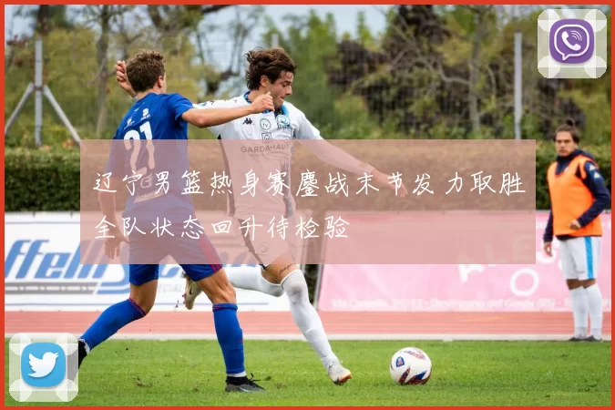 辽宁男篮热身赛鏖战末节发力取胜全队状态回升待检验