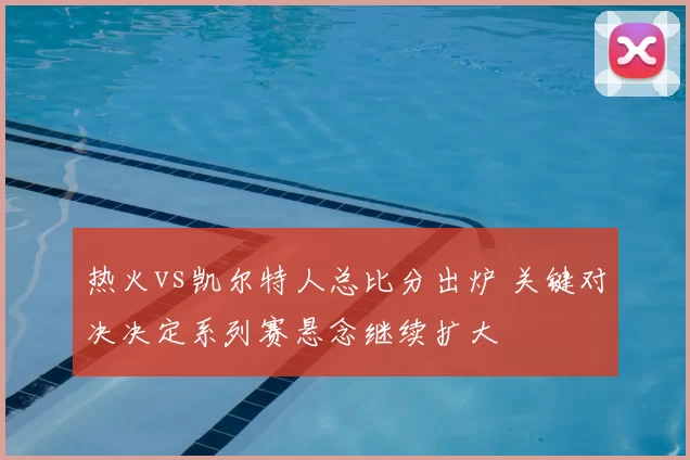 热火vs凯尔特人总比分出炉 关键对决决定系列赛悬念继续扩大