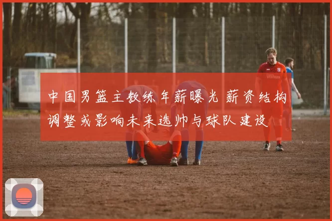中国男篮主教练年薪曝光 薪资结构调整或影响未来选帅与球队建设