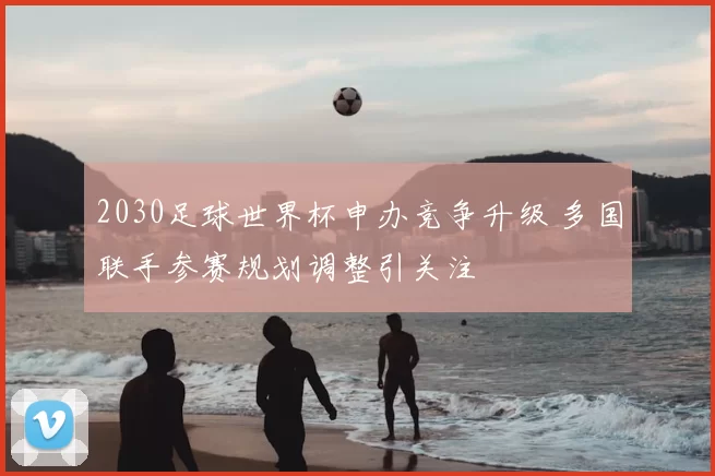 2030足球世界杯申办竞争升级 多国联手参赛规划调整引关注