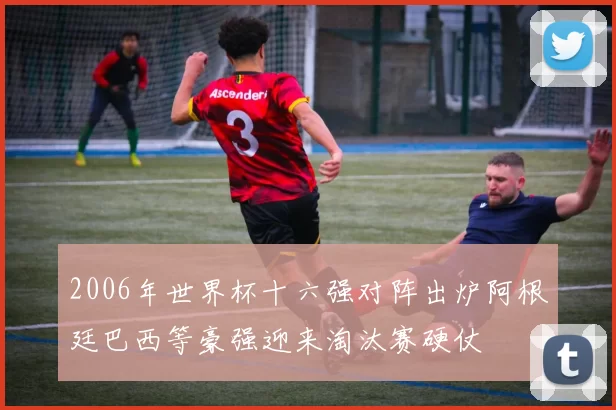 2006年世界杯十六强对阵出炉阿根廷巴西等豪强迎来淘汰赛硬仗