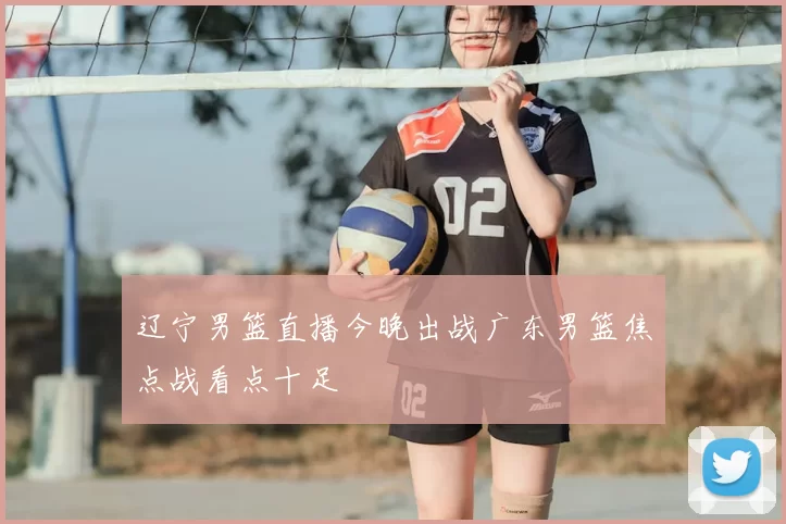 辽宁男篮直播今晚出战广东男篮焦点战看点十足
