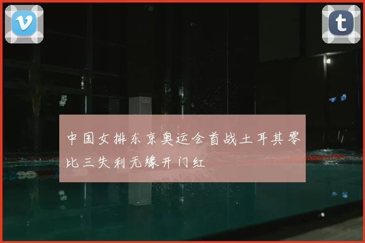 中国女排东京奥运会首战土耳其零比三失利无缘开门红