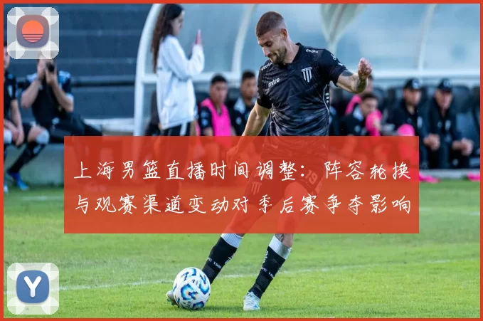 上海男篮直播时间调整：阵容轮换与观赛渠道变动对季后赛争夺影响