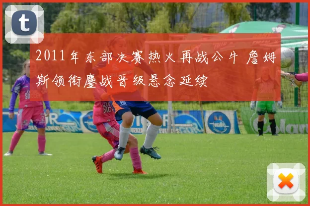 2011年东部决赛热火再战公牛 詹姆斯领衔鏖战晋级悬念延续