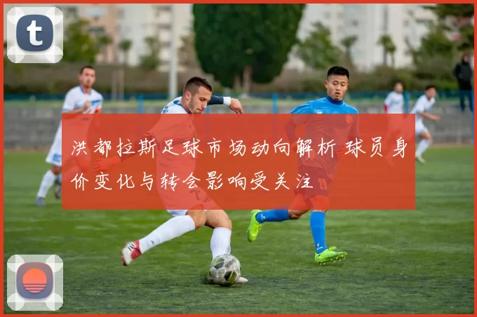 洪都拉斯足球市场动向解析 球员身价变化与转会影响受关注