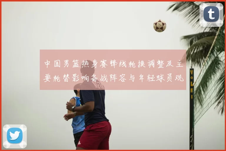 中国男篮热身赛锋线轮换调整及主要轮替影响备战阵容与年轻球员观察