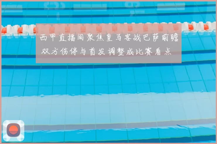 西甲直播间聚焦皇马客战巴萨前瞻 双方伤停与首发调整成比赛看点