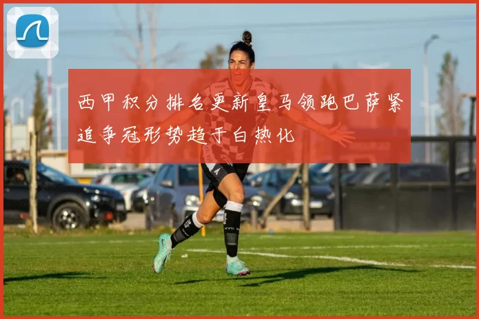 西甲积分排名更新皇马领跑巴萨紧追争冠形势趋于白热化