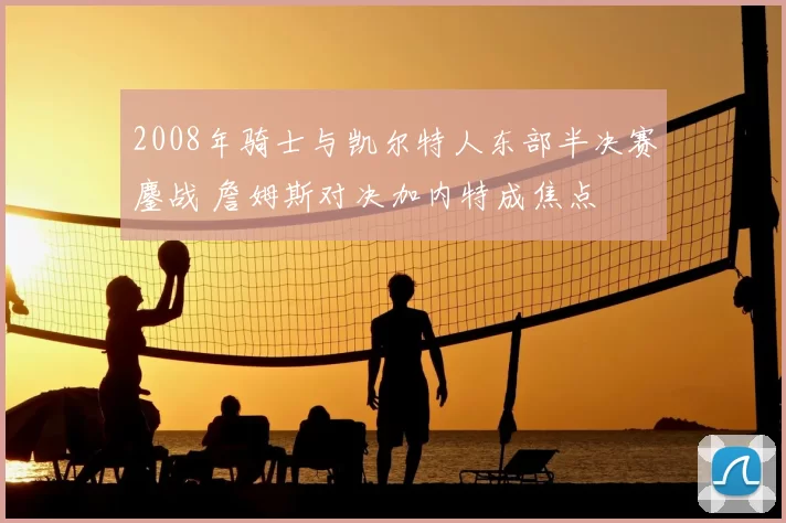 2008年骑士与凯尔特人东部半决赛鏖战 詹姆斯对决加内特成焦点
