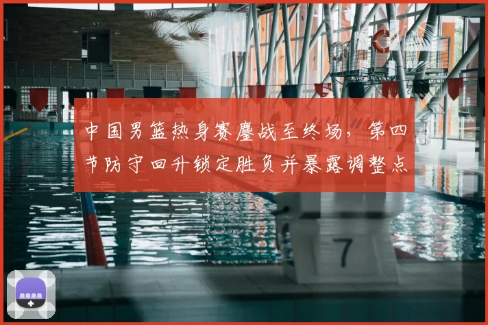 中国男篮热身赛鏖战至终场,第四节防守回升锁定胜负并暴露调整点