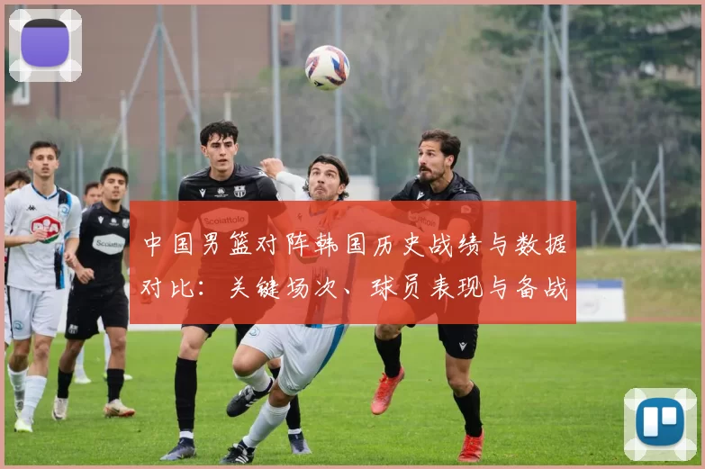 中国男篮对阵韩国历史战绩与数据对比：关键场次、球员表现与备战建议