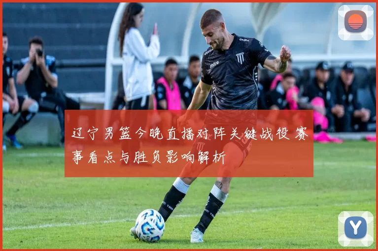 辽宁男篮今晚直播对阵关键战役 赛事看点与胜负影响解析