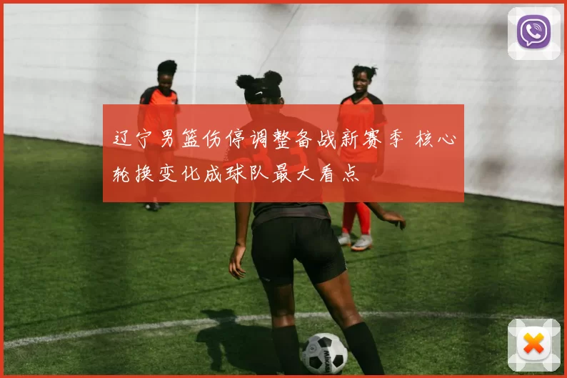辽宁男篮伤停调整备战新赛季 核心轮换变化成球队最大看点