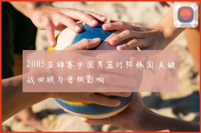 2005亚锦赛中国男篮对阵韩国 关键战回顾与晋级影响