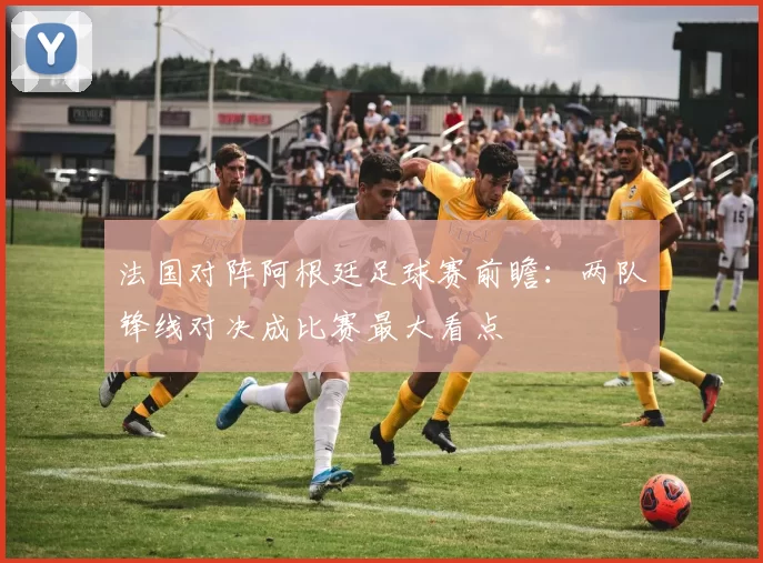 法国对阵阿根廷足球赛前瞻:两队锋线对决成比赛最大看点