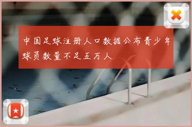 中国足球注册人口数据公布青少年球员数量不足五万人