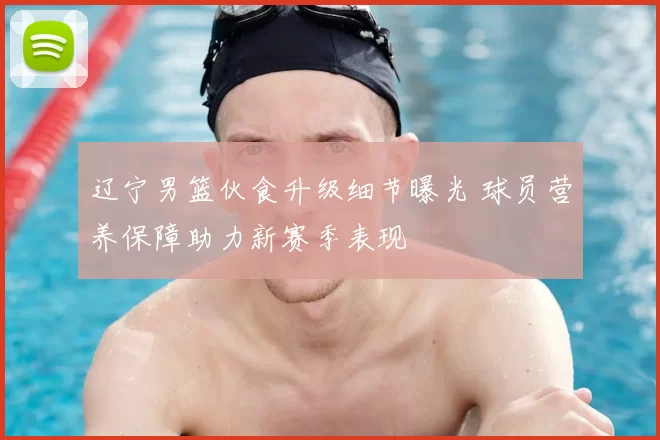 辽宁男篮伙食升级细节曝光 球员营养保障助力新赛季表现