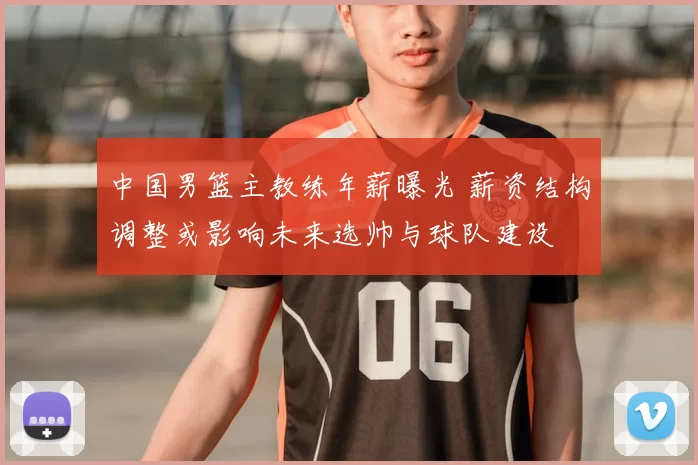 中国男篮主教练年薪曝光 薪资结构调整或影响未来选帅与球队建设