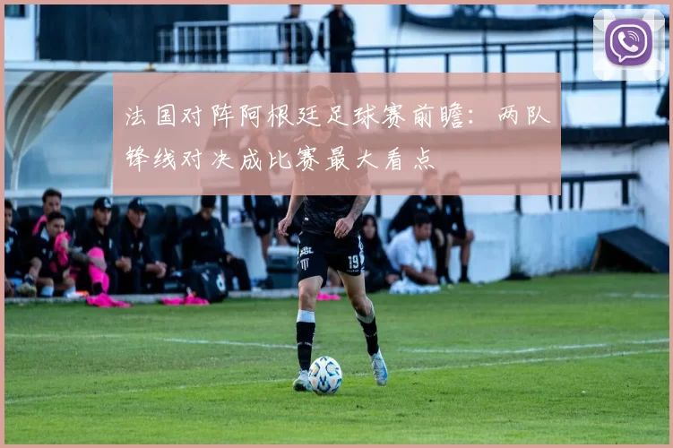 法国对阵阿根廷足球赛前瞻：两队锋线对决成比赛最大看点