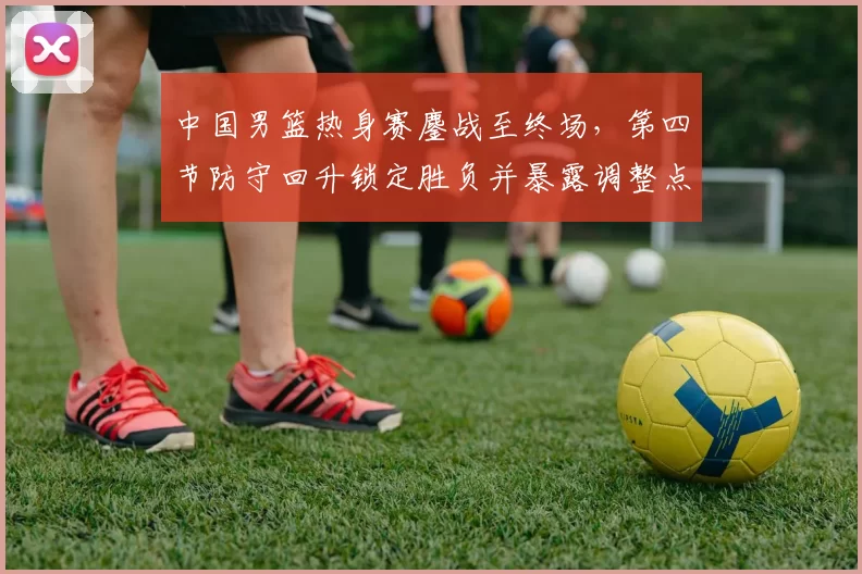 中国男篮热身赛鏖战至终场,第四节防守回升锁定胜负并暴露调整点