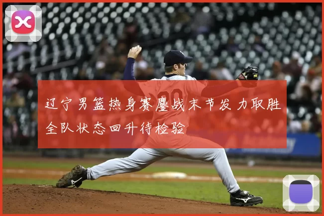 辽宁男篮热身赛鏖战末节发力取胜全队状态回升待检验