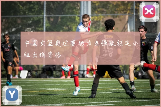 中国女篮奥运赛场力克强敌锁定小组出线资格