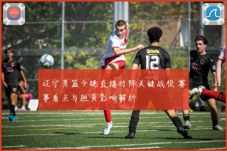 辽宁男篮今晚直播对阵关键战役 赛事看点与胜负影响解析