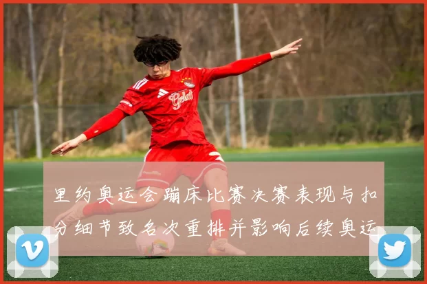 里约奥运会蹦床比赛决赛表现与扣分细节致名次重排并影响后续奥运选拔