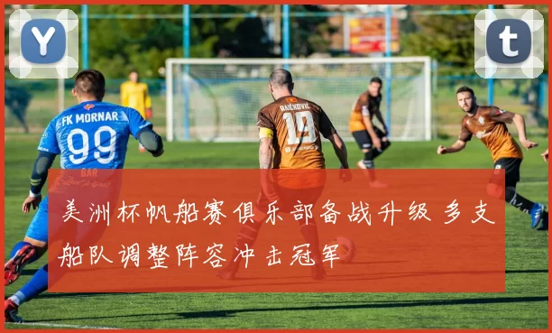 美洲杯帆船赛俱乐部备战升级 多支船队调整阵容冲击冠军