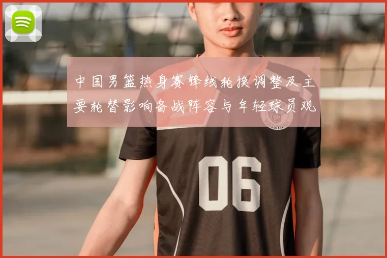 中国男篮热身赛锋线轮换调整及主要轮替影响备战阵容与年轻球员观察