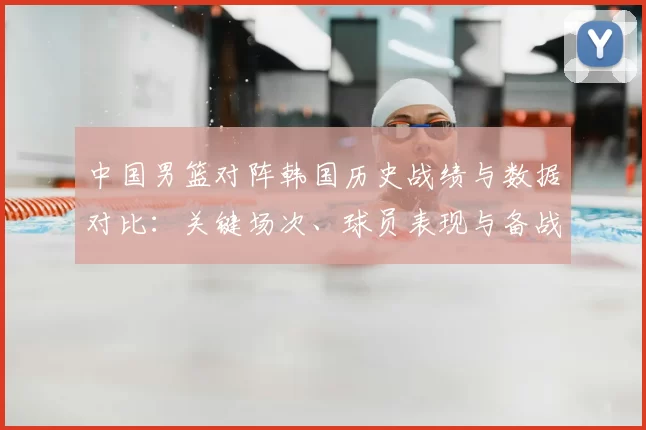 中国男篮对阵韩国历史战绩与数据对比：关键场次、球员表现与备战建议