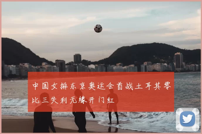 中国女排东京奥运会首战土耳其零比三失利无缘开门红